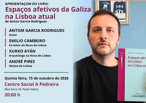 Apresentaçom do livro:
Espaços afetivos da Galiza na Lisboa atual
de Anton Garcia Rodrigues
Antom Garcia Rodrigues - autor
Emilio Cambeiro - ex-leitor da Nova de Lisboa
Xurxo Ayán - arqueólogo na Nova de Lisboa
André Pires - nativo de Lisboa
Quinta feira, 15 de outubro de 2026
Centro Social A Pedreira
(Rua Serra 36, Ponte Vedra)
20:00 h