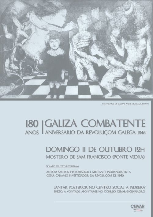 180 anos | Galiza Combatente
Aniversário da revoluçom galega 1846
Domingo 11 de outubro 12h
Mosteiro de Sam Francisco (Ponte Vedra)
No ato político interviram:
Antom Santos, Historiador e militante independentista
Cesar Caramés, investigador da revoluçom de 1846
Jantar posterior no centro social "A Pedreira": prezo a vontade, apontar-se no correio ceivar@ceivar.org