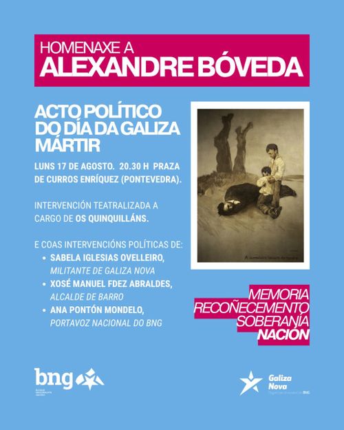 Homenaxe a Alexandre Bóveda
Acto político do día da Galiza Mártir
Memoria. Recoñecemento. Soberanía. Nación
Luns 17 de agosto. 20.30h Praza de Curros Enríquez (Pontevedra).
Intervención teatralizada a cargo de Os Quinquilláns.
E coas intervencións políticas de:
Sabela Iglesias Ovelleiro, militante de Galiza Nova
Xosé Manuel Fdez Abraldes, Alcalde de Barro
Ana Pontón Mondelo, portavoz nacional do BNG
